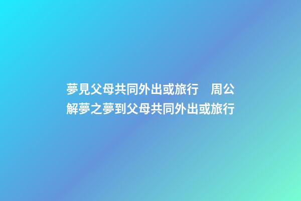 夢見父母共同外出或旅行　周公解夢之夢到父母共同外出或旅行